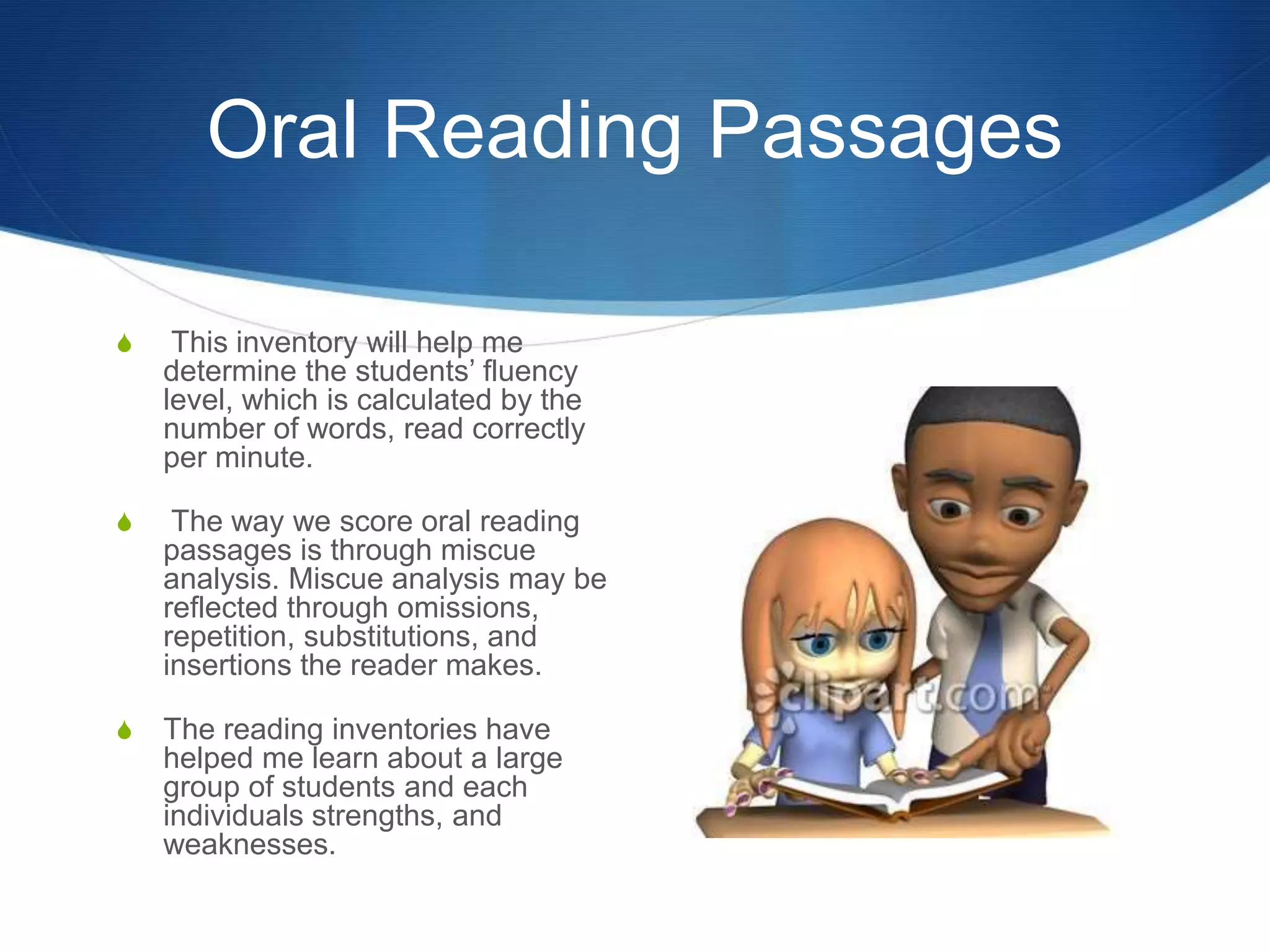 Oral Reading Passages
S This inventory will help me
determine the students’ fluency
level, which is calculated by the
number of words, read correctly
per minute.
S The way we score oral reading
passages is through miscue
analysis. Miscue analysis may be
reflected through omissions,
repetition, substitutions, and
insertions the reader makes.
S The reading inventories have
helped me learn about a large
group of students and each
individuals strengths, and
weaknesses.
 