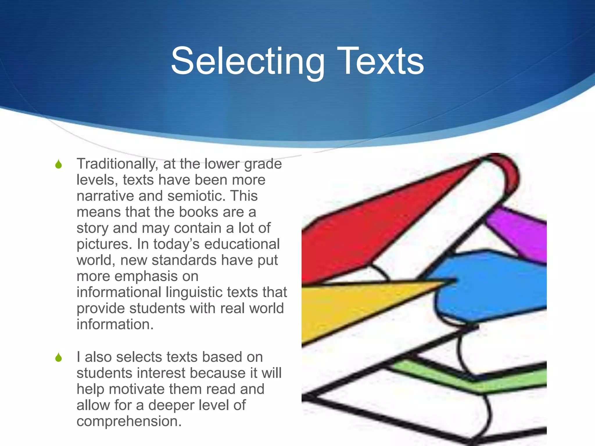 Selecting Texts
S Traditionally, at the lower grade
levels, texts have been more
narrative and semiotic. This
means that the books are a
story and may contain a lot of
pictures. In today’s educational
world, new standards have put
more emphasis on
informational linguistic texts that
provide students with real world
information.
S I also selects texts based on
students interest because it will
help motivate them read and
allow for a deeper level of
comprehension.
 