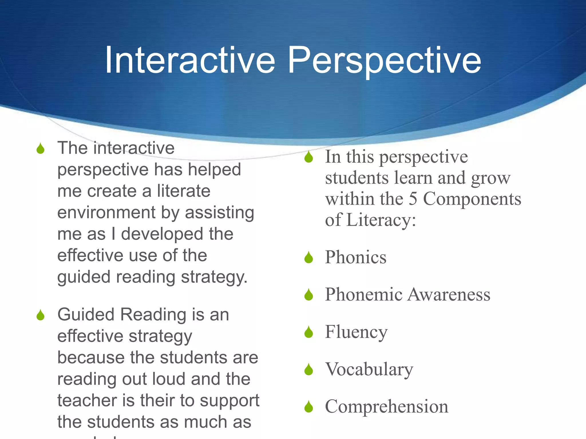 Interactive Perspective
S The interactive
perspective has helped
me create a literate
environment by assisting
me as I developed the
effective use of the
guided reading strategy.
S Guided Reading is an
effective strategy
because the students are
reading out loud and the
teacher is their to support
the students as much as
S In this perspective
students learn and grow
within the 5 Components
of Literacy:
S Phonics
S Phonemic Awareness
S Fluency
S Vocabulary
S Comprehension
 