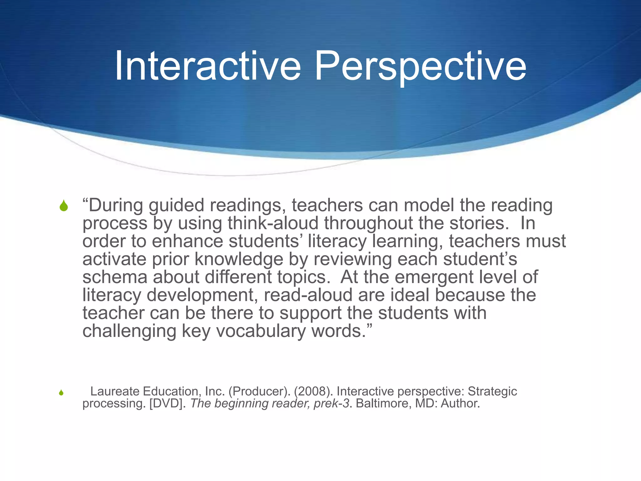 Interactive Perspective
S “During guided readings, teachers can model the reading
process by using think-aloud throughout the stories. In
order to enhance students’ literacy learning, teachers must
activate prior knowledge by reviewing each student’s
schema about different topics. At the emergent level of
literacy development, read-aloud are ideal because the
teacher can be there to support the students with
challenging key vocabulary words.”
S Laureate Education, Inc. (Producer). (2008). Interactive perspective: Strategic
processing. [DVD]. The beginning reader, prek-3. Baltimore, MD: Author.
 