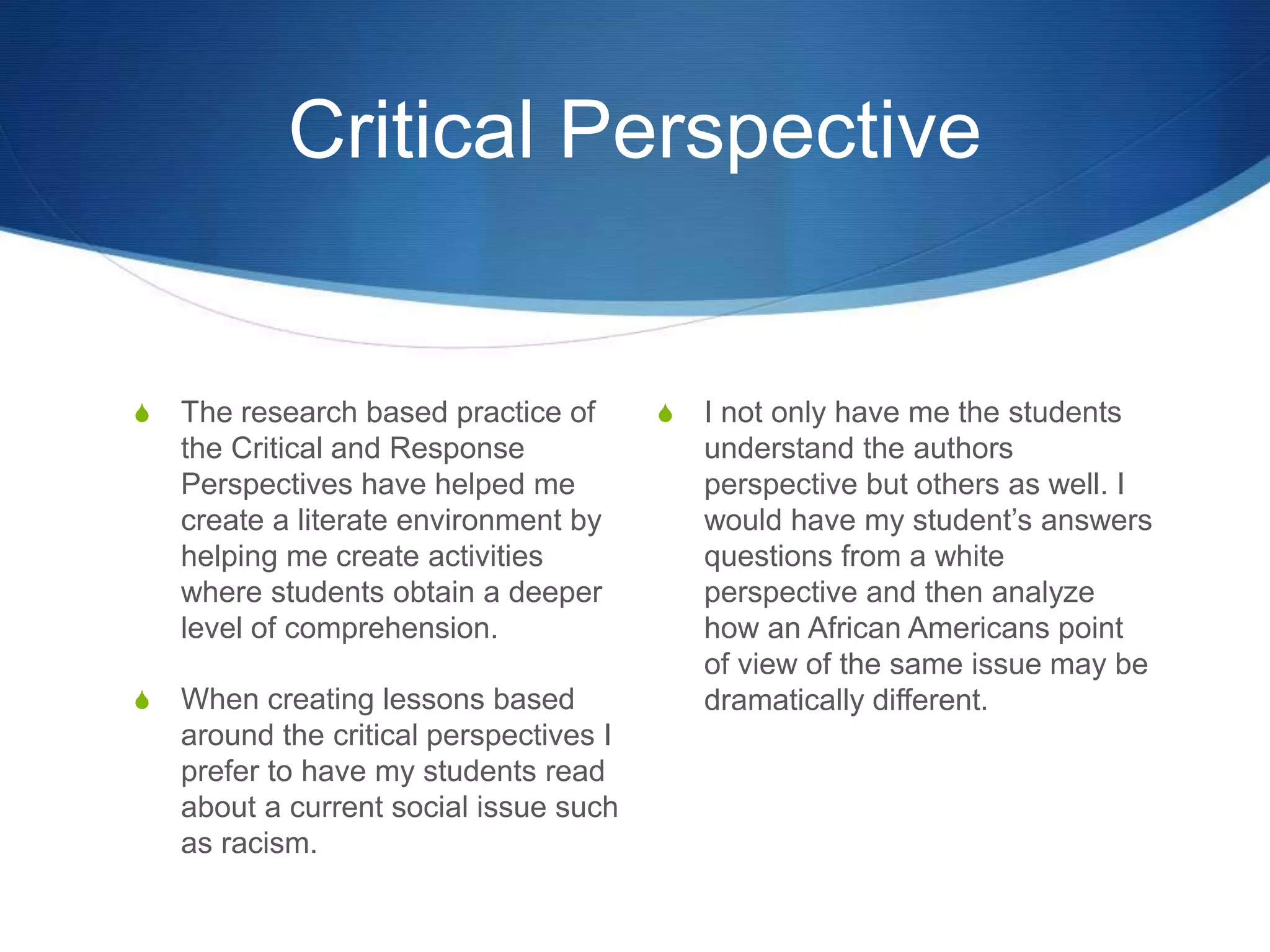 Critical Perspective
S The research based practice of
the Critical and Response
Perspectives have helped me
create a literate environment by
helping me create activities
where students obtain a deeper
level of comprehension.
S When creating lessons based
around the critical perspectives I
prefer to have my students read
about a current social issue such
as racism.
S I not only have me the students
understand the authors
perspective but others as well. I
would have my student’s answers
questions from a white
perspective and then analyze
how an African Americans point
of view of the same issue may be
dramatically different.
 