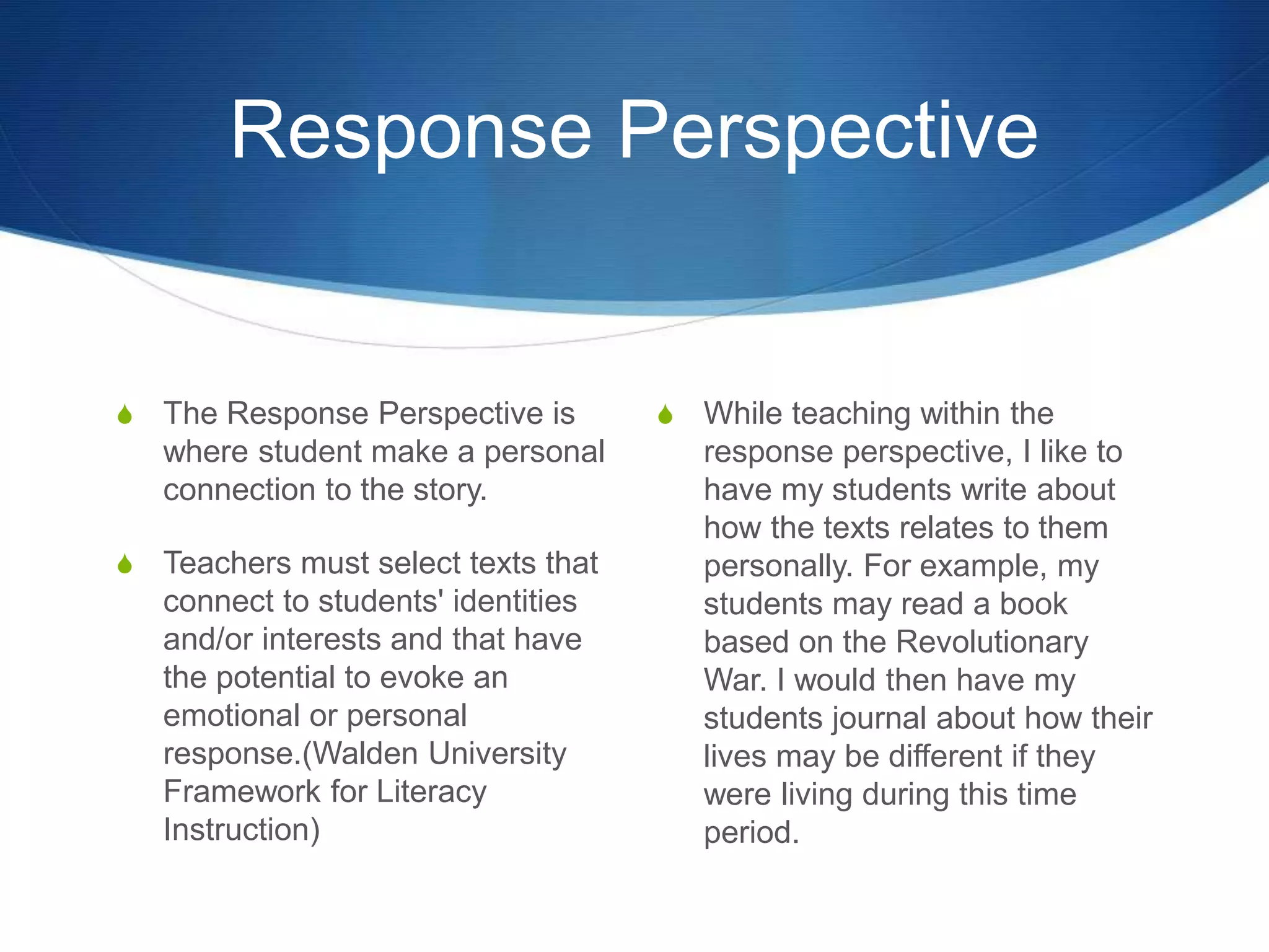 Response Perspective
S The Response Perspective is
where student make a personal
connection to the story.
S Teachers must select texts that
connect to students' identities
and/or interests and that have
the potential to evoke an
emotional or personal
response.(Walden University
Framework for Literacy
Instruction)
S While teaching within the
response perspective, I like to
have my students write about
how the texts relates to them
personally. For example, my
students may read a book
based on the Revolutionary
War. I would then have my
students journal about how their
lives may be different if they
were living during this time
period.
 