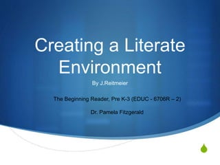 S
Creating a Literate
Environment
By J.Reitmeier
The Beginning Reader, Pre K-3 (EDUC - 6706R – 2)
Dr. Pamela Fitzgerald
 
