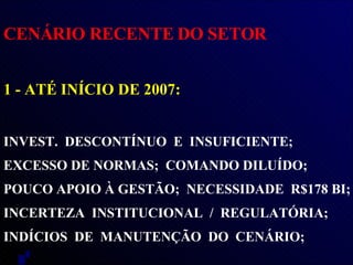 CENÁRIO RECENTE DO SETOR 1 - ATÉ INÍCIO DE 2007:   INVEST.  DESCONTÍNUO  E  INSUFICIENTE;  EXCESSO DE NORMAS;  COMANDO DILUÍDO;  POUCO APOIO À GESTÃO;  NECESSIDADE  R$178 BI;  INCERTEZA  INSTITUCIONAL  /  REGULATÓRIA;  INDÍCIOS  DE  MANUTENÇÃO  DO  CENÁRIO;  