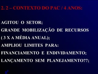 2. 2 – CONTEXTO DO PAC / 4 ANOS: AGITOU  O  SETOR; GRANDE  MOBILIZAÇÃO  DE  RECURSOS  ( 3 X A MÉDIA ANUAL);  AMPLIOU  LIMITES  PARA:  FINANCIAMENTO  E  ENDIVIDAMENTO;  LANÇAMENTO  SEM  PLANEJAMENTO??;  