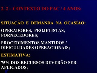 2. 2 – CONTEXTO DO PAC / 4 ANOS: SITUAÇÃO  E  DEMANDA  NA  OCASIÃO:  OPERADORES,  PROJETISTAS,  FORNECEDORES; PROCEDIMENTOS MANTIDOS / DIFICULDADES OPERACIONAIS;  ESTIMATIVA:  75% DOS RECURSOS DEVERÃO SER APLICADOS; 