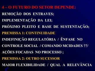 4 – O FUTURO DO SETOR DEPENDE:  REMOÇÃO  DOS  ENTRAVES; IMPLEMENTAÇÃO  DA  LEI;  PRÓXIMO  PLEITO  E  BASE  DE  SUSTENTAÇÃO;  PREMISSA 1: CONTINUIDADE  INDEFINIÇÃO REGULATÓRIA  /  ÊNFASE  NO CONTROLE SOCIAL  / COMANDO MCIDADES ??/ AÇÕES FOCADAS  NO PROCESSO ; PREMISSA 2: OUTRO SUCESSOR MAIOR FLEXIBILIDADE  /  QUAL  A  RELEVÂNCIA  