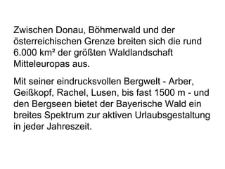 Zwischen Donau, Böhmerwald und der
österreichischen Grenze breiten sich die rund
6.000 km² der größten Waldlandschaft
Mitteleuropas aus.
Mit seiner eindrucksvollen Bergwelt - Arber,
Geißkopf, Rachel, Lusen, bis fast 1500 m - und
den Bergseen bietet der Bayerische Wald ein
breites Spektrum zur aktiven Urlaubsgestaltung
in jeder Jahreszeit.
 