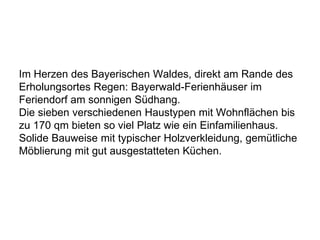 Im Herzen des Bayerischen Waldes, direkt am Rande des
Erholungsortes Regen: Bayerwald-Ferienhäuser im
Feriendorf am sonnigen Südhang.
Die sieben verschiedenen Haustypen mit Wohnflächen bis
zu 170 qm bieten so viel Platz wie ein Einfamilienhaus.
Solide Bauweise mit typischer Holzverkleidung, gemütliche
Möblierung mit gut ausgestatteten Küchen.
 