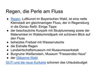 Regen, die Perle am Fluss
● Regen, Luftkurort im Bayerischen Wald, ist eine nette
Kleinstadt am gleichnamigen Fluss, der in Regensburg
in die Donau fließt. Einige Tipps:
● der beschauliche Kurpark mit Skulpturenweg sowie der
Malerwinkel im Waldschmidtpark mit schönem Blick auf
den Fluss
● beheiztes Freibad mit Wasserrutsche
● die Eishalle Regen
● Landwirtschaftsmuseum mit Museumswerkstatt
● Burgruine Weißenstein, Museum "Fressendes Haus"
● der Gläserne Wald
GUTi und die neue Kurkarte schonen das Urlaubsbudget
 