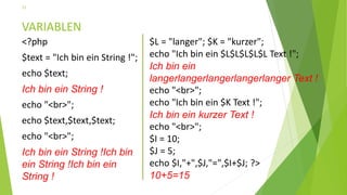 VARIABLEN
<?php
$text = "Ich bin ein String !";
echo $text;
Ich bin ein String !
echo "<br>";
echo $text,$text,$text;
echo "<br>";
Ich bin ein String !Ich bin
ein String !Ich bin ein
String !
11
$L = "langer"; $K = "kurzer";
echo "Ich bin ein $L$L$L$L$L Text !";
Ich bin ein
langerlangerlangerlangerlanger Text !
echo "<br>";
echo "Ich bin ein $K Text !";
Ich bin ein kurzer Text !
echo "<br>";
$I = 10;
$J = 5;
echo $I,"+",$J,"=",$I+$J; ?>
10+5=15
 