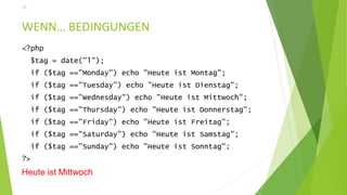 WENN… BEDINGUNGEN
<?php
$tag = date("l");
if ($tag =="Monday") echo "Heute ist Montag";
if ($tag =="Tuesday") echo "Heute ist Dienstag";
if ($tag =="Wednesday") echo "Heute ist Mittwoch";
if ($tag =="Thursday") echo "Heute ist Donnerstag";
if ($tag =="Friday") echo "Heute ist Freitag";
if ($tag =="Saturday") echo "Heute ist Samstag";
if ($tag =="Sunday") echo "Heute ist Sonntag";
?>
Heute ist Mittwoch
13
 