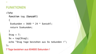 FUNKTIONEN
<?php
function tag ($anzahl)
{
$sekunden = 3600 * 24 * $anzahl;
return $sekunden;
}
$tag = 7;
$x = tag($tag);
echo "$tag Tage bestehen aus $x Sekunden !";
?>
7 Tage bestehen aus 604800 Sekunden !
14
 