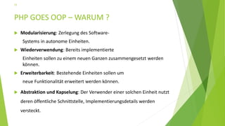 PHP GOES OOP – WARUM ?
 Modularisierung: Zerlegung des Software-
Systems in autonome Einheiten.
 Wiederverwendung: Bereits implementierte
Einheiten sollen zu einem neuen Ganzen zusammengesetzt werden
können.
 Erweiterbarkeit: Bestehende Einheiten sollen um
neue Funktionalität erweitert werden können.
 Abstraktion und Kapselung: Der Verwender einer solchen Einheit nutzt
deren öffentliche Schnittstelle, Implementierungsdetails werden
versteckt.
15
 
