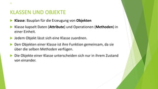 KLASSEN UND OBJEKTE
 Klasse: Bauplan für die Erzeugung von Objekten
 Klasse kapselt Daten (Attribute) und Operationen (Methoden) in
einer Einheit.
 Jedem Objekt lässt sich eine Klasse zuordnen.
 Den Objekten einer Klasse ist ihre Funktion gemeinsam, da sie
über die selben Methoden verfügen.
 Die Objekte einer Klasse unterscheiden sich nur in ihrem Zustand
von einander.
17
 