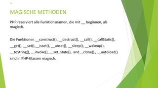 MAGISCHE METHODEN
PHP reserviert alle Funktionsnamen, die mit __ beginnen, als
magisch.
Die Funktionen __construct(), __destruct(), __call(), __callStatic(),
__get(), __set(),__isset(), __unset(), __sleep(), __wakeup(),
__toString(), __invoke(), __set_state(), and__clone() , __autoload()
sind in PHP-Klassen magisch.
20
 