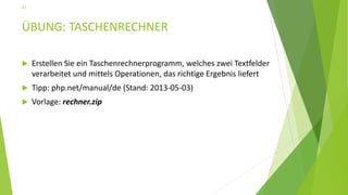 ÜBUNG: TASCHENRECHNER
 Erstellen Sie ein Taschenrechnerprogramm, welches zwei Textfelder
verarbeitet und mittels Operationen, das richtige Ergebnis liefert
 Tipp: php.net/manual/de (Stand: 2013-05-03)
 Vorlage: rechner.zip
22
 