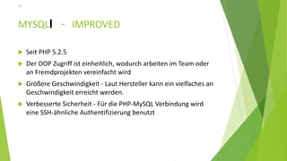 MYSQLI - IMPROVED
 Seit PHP 5.2.5
 Der OOP Zugriff ist einheitlich, wodurch arbeiten im Team oder
an Fremdprojekten vereinfacht wird
 Größere Geschwindigkeit - Laut Hersteller kann ein vielfaches an
Geschwindigkeit erreicht werden.
 Verbesserte Sicherheit - Für die PHP-MySQL Verbindung wird
eine SSH-ähnliche Authentifizierung benutzt
24
 