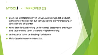 MYSQLI - IMPROVED (2)
 Das neue Binärprotokoll von MySQL wird verwendet. Dadurch
stehen mehr Funktionen zur Verfügung und die Verarbeitung ist
schneller und effizienter
 Keine Standardverbindung und Prepared Statements erzwingen
eine saubere und somit sicherere Programmierung
 Verbesserte Trace- und Debug-Funktionen
 Multi-Queries werden unterstützt
25
 