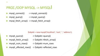 PROZ./OOP MYSQL -> MYSQL
 mysql_connect() -> mysqli_connect()
 mysql_query() -> mysqli_query()
 mysql_fetch_array() -> mysqli_fetch_array()
 mysqli_query() -> $objekt->query()
 mysqli_fetch_array() -> $objekt->fetch_array()
 mysqli_num_rows() -> $objekt->num_rows
 mysqli_affected_rows() -> $objekt->affected_rows
26
$objekt = new mysqli('localhost', 'root', '', 'address');
 