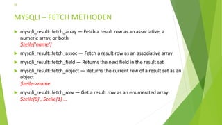 MYSQLI – FETCH METHODEN
 mysqli_result::fetch_array — Fetch a result row as an associative, a
numeric array, or both
$zeile['name']
 mysqli_result::fetch_assoc — Fetch a result row as an associative array
 mysqli_result::fetch_field — Returns the next field in the result set
 mysqli_result::fetch_object — Returns the current row of a result set as an
object
$zeile->name
 mysqli_result::fetch_row — Get a result row as an enumerated array
$zeile[0] , $zeile[1] …
28
 