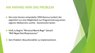 AM ANFANG WAR DAS PROBLEM
 Die erste Version entwickelte 1994 Rasmus Lerdorf, der
eigentlich nur eine Möglichkeit zur Programmierung seines
eigenen Webservers suchte - Dynamische Seiten
 Hieß zu Beginn "Personal Home Page“ danach
"PHP HyperText Preprocessor“
 Sein Problem: Besucherzähler zu implementieren
3
 
