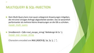 MULTIQUERY & SQL-INJECTION
 Dem Multi Query kann man quasi unbegrenzt Anweisungen mitgeben,
die mit einer einzigen Anfrage abgearbeitet werden. Das ist wesentlich
performanter als mehrere kleine Anweisungen an die DB zu schicken.
mysqli_multi_query
 $modbereich = $db->real_escape_string( 'Webdesign & Co.' );
mysqli_real_escape_string
Characters encoded are NUL (ASCII 0), n, r, , ', ",
34
 
