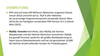 VERBREITUNG
 PHP wird auf etwa 244 Millionen Webseiten eingesetzt (Stand:
Januar 2013) und wird auf ca. 78,8 % aller Websites
als serverseitige Programmiersprache verwendet (Stand: März
2013) Die am häufigsten verwendete PHP-Version ist 5.3 (Stand:
März 2013).
 MySQL: Forrester berichtete, dass MySQL die höchste
Akzeptanrate und das höchste Wachstum verzeichnet. MySQL
hat gemäß Forrester weiterhin die größte Marktbedeutung im
Open-Source-Datenbankmarkt und hat mit geschätzten 16.000
die höchste Anzahl zahlender Kunden für Produktsupport.
6
 