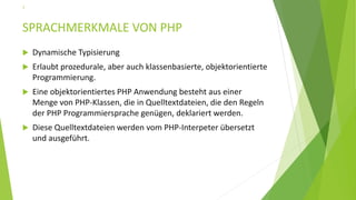 SPRACHMERKMALE VON PHP
 Dynamische Typisierung
 Erlaubt prozedurale, aber auch klassenbasierte, objektorientierte
Programmierung.
 Eine objektorientiertes PHP Anwendung besteht aus einer
Menge von PHP-Klassen, die in Quelltextdateien, die den Regeln
der PHP Programmiersprache genügen, deklariert werden.
 Diese Quelltextdateien werden vom PHP-Interpeter übersetzt
und ausgeführt.
7
 