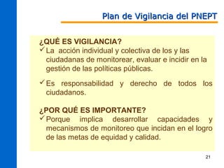 Plan de Vigilancia del PNEPT


¿QUÉ ES VIGILANCIA?
 La acción individual y colectiva de los y las
  ciudadanas de monitorear, evaluar e incidir en la
  gestión de las políticas públicas.
 Es responsabilidad y derecho de todos los
  ciudadanos.

¿POR QUÉ ES IMPORTANTE?
 Porque implica desarrollar capacidades y
  mecanismos de monitoreo que incidan en el logro
  de las metas de equidad y calidad.

                                                  21
 