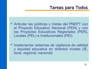 Tareas para Todos


 Articular las políticas y metas del PNEPT con
  el Proyecto Educativo Nacional (PEN) y con
  los Proyectos Educativos Regionales (PER),
  Locales (PEL) e Institucionales (PEI).

 Implementar sistemas de vigilancia de calidad
  y equidad educativa en distintos niveles (IE,
  local, regional, nacional)


                                            22
 