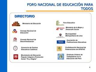 FORO NACIONAL DE EDUCACIÓN PARA
                                   TODOS

DIRECTORIO
                                  Foro Educativo
    Ministerio de Educación

                                     Ministerio de la Mujer y
                                     Desarrollo Social
  Consejo Nacional de
  Educación
                                    Municipalidad
                                    Metropolitana de Lima

  Consejo Nacional de                 Asociación de
  Descentralización                   Publicaciones Educativas


   Consorcio de Centros             Confederación Nacional de
   Educativos Católicos             Federaciones de APAFAS


   Movimiento de Educación            Sindicato Unitario de
   Popular Integral y Promoción       Trabajadores en la
   Social “Fe y Alegría”              Educación del Perú




                                                                 4
 