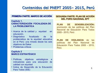 Contenidos del PNEPT 2005– 2015, Perú

PRIMERA PARTE: MARCO DE ACCIÓN            SEGUNDA PARTE: PLAN DE ACCIÓN
                                             DEL FORO NACIONAL EPT
Capitulo 1.
CARACTERIZACIÓN FOCALIZADA DE             PLAN      DE      SENSIBILIZACIÓN:
 LA PROBLEMÁTICA                          promoción de las políticas del Plan
                                          Nacional de Educación Para Todos
• Acerca de la calidad y equidad    en    2005 - 2015, Perú
  educación.
• Diagnóstico     focalizado  de     la
  problemática de la equidad educativa    PLAN DE VIGILANCIA de las
  en el Perú: una mirada desde los seis   políticas del Plan Nacional de
  objetivos de Dakar                      Educación Para Todos 2005 - 2015,
• Problemas críticos                      Perú
Capitulo 2
MARCO ESTRATÉGICO

• Políticas, objetivos estratégicos e
  indicadores para una educación de
  calidad con equidad
• Índice de Desarrollo de la Educación
                                                                         5
  Para Todos (IDE)
 