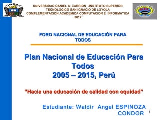UNIVERSIDAD DANIEL A. CARRION -INSTITUTO SUPERIOR
          TECNOLOGICO SAN IGNACIO DE LOYOLA
COMPLEMENTACION ACADEMICA COMPUTACION E INFORMATICA
                          2012




      FORO NACIONAL DE EDUCACIÓN PARA
                  TODOS



Plan Nacional de Educación Para
            Todos
       2005 – 2015, Perú

“Hacia una educación de calidad con equidad”

        Estudiante: Waldir Angel ESPINOZA
                                  CONDOR               1
 