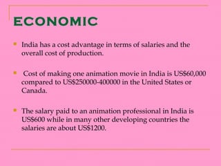 ECONOMIC
   India has a cost advantage in terms of salaries and the
    overall cost of production.

    Cost of making one animation movie in India is US$60,000
    compared to US$250000-400000 in the United States or
    Canada.

   The salary paid to an animation professional in India is
    US$600 while in many other developing countries the
    salaries are about US$1200.
 