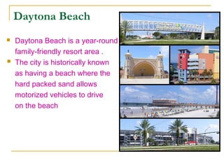 Daytona Beach
   Daytona Beach is a year-round
    family-friendly resort area .
   The city is historically known
    as having a beach where the
    hard packed sand allows
    motorized vehicles to drive
    on the beach
 