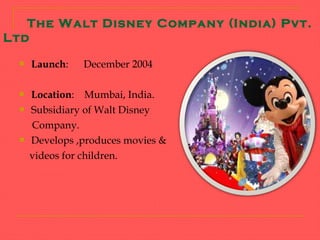 The Walt Disney Company (India) Pvt.
Ltd

     Launch:   December 2004

     Location: Mumbai, India.
     Subsidiary of Walt Disney
      Company.
     Develops ,produces movies &
      videos for children.
 