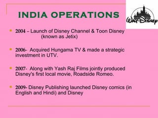 INDIA OPERATIONS
   2004 – Launch of Disney Channel & Toon Disney
               (known as Jetix)

   2006- Acquired Hungama TV & made a strategic
    investment in UTV.

   2007- Along with Yash Raj Films jointly produced
    Disney's first local movie, Roadside Romeo.

   2009- Disney Publishing launched Disney comics (in
    English and Hindi) and Disney
 