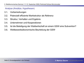 3.1. Vorbemerkungen 3.2. Potenziell effiziente Marktstruktur als Referenz 3.3. Struktur, Verhalten und Ergebnis 3.4. Unternehmen und Kooperationen 3.5. Ist die Beteiligung der Waldwirtschaft an einem GSW eine Subvention? 3.6. Wettbewerbsökonomische Beurteilung der GSW Analyse (Ansätze, Hypothesen) 
