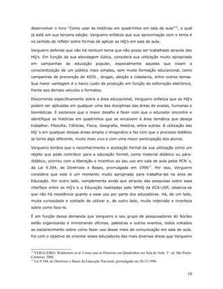 desenvolver o livro “Como usar as histórias em quadrinhos em sala de aula”14, o qual
já está em sua terceira edição. Vergueiro enfatiza que sua aproximação com o tema é
no sentido de refletir sobre formas de aplicar as HQ’s em sala de aula.

Vergueiro defende que não há nenhum tema que não possa ser trabalhado através das
HQ’s. Em função da sua abordagem lúdica, considera sua utilização muito apropriada
em    campanhas       de   educação      popular,    especialmente       aquelas     que    visam    a
conscientização de um público mais simples, sem muita formação educacional, como
campanhas de prevenção de AIDS , drogas, eleição e cidadania, entre outros temas.
Sua maior vantagem é o baixo custo de produção em função da editoração eletrônica,
frente aos demais veículos e formatos.

Discorrendo especificamente sobre a área educacional, Vergueiro enfatiza que as HQ’s
podem ser aplicadas em qualquer uma das disciplinas das áreas de exatas, humanas e
biomédicas. E esclarece que o maior desafio é fazer com que o educador encontre e
identifique as histórias em quadrinhos que se encaixem à área temática que deseja
trabalhar: Filosofia, Ciências, Física, Geografia, História, entre outras. A utilização das
HQ´s em qualquer dessas áreas amplia o imaginário e faz com que o processo didático
se torne algo diferente, muito mais vivo e com uma maior participação dos alunos.

Vergueiro lembra que o reconhecimento e aceitação formal da sua utilização como um
objeto que pode contribuir para a educação formal, como material didático ou pára-
didático, ocorreu com a liberação e incentivo ao seu uso em sala de aula pelos PCN´s,
da Lei 9.394, de Diretrizes e Bases, promulgada em 199615. Por isso, Vergueiro
considera que este é um momento muito apropriado para trabalha-las na área de
Educação. Por outro lado, complementa ainda que através das pesquisas sobre essa
interface entre as HQ’s e a Educação realizadas pelo NPHQ da ECA-USP, observa-se
que não há resistência quanto a esse uso por parte dos educadores. Há, de um lado,
muita curiosidade e vontade de utilizar e, de outro lado, muita indecisão e incerteza
sobre como faze-lo.

É em função dessa demanda que Vergueiro e seu grupo de pesquisadores do Núcleo
estão organizando e ministrando oficinas, palestras e outros eventos, todos voltados
ao esclarecimento sobre como fazer uso desse meio de comunicação em sala de aula.
Foi com o objetivo de orientar esses educadores das mais diversas áreas que Vergueiro



14
   VERGUEIRO, Waldomiro et al. Como usar as Histórias em Quadrinhos em Sala de Aula. 3a. ed. São Paulo:
Contexto: 2006.
15
   Lei 9.394, de Diretrizes e Bases da Educação Nacional, promulgada em 20/12/1996.


                                                                                                    10
 