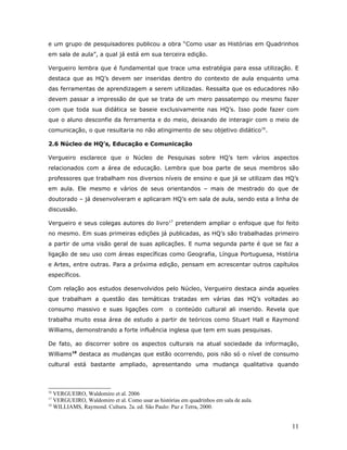 e um grupo de pesquisadores publicou a obra “Como usar as Histórias em Quadrinhos
em sala de aula”, a qual já está em sua terceira edição.

Vergueiro lembra que é fundamental que trace uma estratégia para essa utilização. E
destaca que as HQ’s devem ser inseridas dentro do contexto de aula enquanto uma
das ferramentas de aprendizagem a serem utilizadas. Ressalta que os educadores não
devem passar a impressão de que se trata de um mero passatempo ou mesmo fazer
com que toda sua didática se baseie exclusivamente nas HQ’s. Isso pode fazer com
que o aluno desconfie da ferramenta e do meio, deixando de interagir com o meio de
comunicação, o que resultaria no não atingimento de seu objetivo didático16.

2.6 Núcleo de HQ’s, Educação e Comunicação

Vergueiro esclarece que o Núcleo de Pesquisas sobre HQ’s tem vários aspectos
relacionados com a área de educação. Lembra que boa parte de seus membros são
professores que trabalham nos diversos níveis de ensino e que já se utilizam das HQ’s
em aula. Ele mesmo e vários de seus orientandos – mais de mestrado do que de
doutorado – já desenvolveram e aplicaram HQ’s em sala de aula, sendo esta a linha de
discussão.

Vergueiro e seus colegas autores do livro17 pretendem ampliar o enfoque que foi feito
no mesmo. Em suas primeiras edições já publicadas, as HQ’s são trabalhadas primeiro
a partir de uma visão geral de suas aplicações. E numa segunda parte é que se faz a
ligação de seu uso com áreas específicas como Geografia, Língua Portuguesa, História
e Artes, entre outras. Para a próxima edição, pensam em acrescentar outros capítulos
específicos.

Com relação aos estudos desenvolvidos pelo Núcleo, Vergueiro destaca ainda aqueles
que trabalham a questão das temáticas tratadas em várias das HQ’s voltadas ao
consumo massivo e suas ligações com              o conteúdo cultural ali inserido. Revela que
trabalha muito essa área de estudo a partir de teóricos como Stuart Hall e Raymond
Williams, demonstrando a forte influência inglesa que tem em suas pesquisas.

De fato, ao discorrer sobre os aspectos culturais na atual sociedade da informação,
Williams18 destaca as mudanças que estão ocorrendo, pois não só o nível de consumo
cultural está bastante ampliado, apresentando uma mudança qualitativa quando



16
   VERGUEIRO, Waldomiro et al. 2006
17
   VERGUEIRO, Waldomiro et al. Como usar as histórias em quadrinhos em sala de aula.
18
   WILLIAMS, Raymond. Cultura. 2a. ed. São Paulo: Paz e Terra, 2000.


                                                                                          11
 