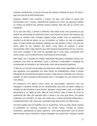 crianças e adolescentes, o que faz com que não agrida a realidade do aluno. Ou seja, é
algo com que ele já está familiarizado.

Vergueiro destaca como exemplo o cinema. Ou seja, nem todos os alunos têm
familiaridade com o cinema, especialmente aqueles que vivem nas pequenas cidades
ou mesmo na periferia dos grandes centros urbanos. Elas não vão ao cinema com
freqüência.

Já no caso das HQ’s, o cenário é diferente. Elas estão muito mais presentes já que
podem ser encontradas em diferentes locais, como bancas de jornal. Ele esclarece que
mesmo as famílias mais humildes acabam tendo contato com os quadrinhos. O
encontro se dá até por acaso, na rua, no barbeiro, no médico, ou seja, em qualquer
lugar. É nesse sentido que Vergueiro defende que não agridem o leitor, uma vez que
fazem parte do seu cotidiano por serem muito fáceis de localizar e serem
transportadas. Não é algo estranho que está entrando forçosamente em seu universo.
Uma outra vantagem é seu custo de aquisição que é muito baixo, comparado com
outras coisas, como entretenimentos e até meios de comunicação.

Além disso, tem a questão da imagem desenhada associada à linguagem escrita, que
propiciam uma série de benefícios, como o estímulo à criatividade e ampliação da
compreensão do conteúdo a ser transmitido, entre outros aspectos cognitivos.

E falar de um meio de comunicação que desenvolva todas essas capacidades num país
que apresenta uma população com altos índices de analfabetismo, aliado a grande
dificuldade de compreensão da palavra escrita, é algo para ser analisado com carinho e
atenção. As HQ’s conseguem efetivamente levar a mensagem de uma maneira muito
mais efetiva.

Ao compara-la com alguns outros meios de comunicação, observa-se que sua
linguagem é bastante simples de ser compreendida, pois seus principais códigos ou
símbolos já são familiares a seus leitores. Qualquer criança sabe o que é um balão de
pensamento e um balão de fala, sabe ler uma história, sabe a ordem de como os
quadrinhos são lidos (da esquerda para a direita e de cima para baixo, nos países
ocidentais, por exemplo). Ou seja, são coisas que a criança facilmente desenvolve e,
conseqüentemente, são coisas que o educador pode desenvolver em sala de aula.

Há várias opções para se trabalhar com os quadrinhos. Tanto se pode utilizar aqueles
já produzidos no mercado, buscando em jornais velhos, revistas ou mesmo
comprando, dependendo do poder aquisitivo, como pode desenvolver com os alunos
determinados temas utilizando a própria linguagem dos quadrinhos. Vergueiro aponta


                                                                                   13
 