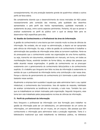 conseqüentemente, há uma produção bastante grande de quadrinhos voltada a outros
perfis de faixa etária.

Ele complementa dizendo que o desenvolvimento de novos mercados de HQ’s passa
necessariamente     pelo   conteúdo       das   mesmas,   pela      qualidade    dos   desenhos
apresentados    e   pelo   perfil   dos   heróis   representados,    qualidade    impressão    e
acabamento da peça, entre outros aspectos pertinentes. Portanto, há que se pensar e
analisar exatamente no perfil do público com o qual se deseja falar para se
desenvolver HQ’s específicas para eles.

4) Gestão de Conhecimento e o Profissional da área de Informação

A gestão do conhecimento é uma teoria que tem crescido muito na área de ciências da
informação. Na verdade, ela vai surgir na administração, e depois vai ser apropriada
pela ciência da informação. Ou seja, a idéia da gestão do conhecimento é trabalhar a
administração das questões de informação antes delas se tornarem explícitas. Parte-se
do pressuposto que o conhecimento existe nas organizações de uma forma explícita,
ou seja, transcrito em documentos, estabelecido em manuais, em livros, em todas as
manifestações físicas, existindo também de forma tática, na cabeça das pessoas que
estão atuando nessas organizações. A gestão do conhecimento vai se preocupar
exatamente com o gerenciamento do conhecimento tático/prático e do conhecimento
explícito. E o trabalho que Vergueiro tem feito na área da informação é exatamente no
sentido de que o profissional da informação tenha uma contribuição a dar nessa área.
Porque a técnica de gerenciamento do conhecimento já é dominada e pode contribuir
bastante nesse sentido.

Atualmente a empresa bem-sucedida é aquela que sabe administrar bem o seu capital
intelectual, o conhecimento dos funcionários. Isso dá rapidez de resposta, habilidade
de analisar corretamente as tendências de mercado, e tudo mais. Também faz com
que os trabalhadores se sintam motivados pela organização. Segundo Vergueiro, esse
tema tem sido trabalhado pelos pesquisadores na área de ciências da informação.

5) Perfil do profissional da informação

Para Vergueiro o profissional da informação com boa formação para trabalhar na
gestão da informação pode ser um bibliotecário, um administrador de um centro de
informações, um administrador de um museu, de um arquivo. São pessoas que têm
conhecimento e informação para administrar toda a produção registrada. Tanto é o
bibliotecário tradicional que está trabalhando na biblioteca pública, na biblioteca




                                                                                              15
 