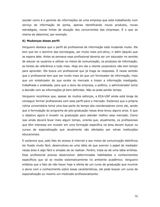 escolar como é o gerente de informações de uma empresa que está trabalhando num
serviço de informação de ponta, apenas identificando novos produtos, novas
estratégias, novas linhas de atuação dos concorrentes das empresas. É o que se
chama de datamind, por exemplo.

6) Mudanças desse perfil

Vergueiro destaca que o perfil do profissional de informação está mudando muito. Ele
tem que ter o domínio das tecnologias, ser muito mais pró-ativo, ir além daquilo que
se espera dele. Antes se pensava esse profissional deveria ser um educador no sentido
de educar os usuários a utilizar os meios de comunicação, os produtos de informação,
as fontes de referência e tudo mais. Hoje em dia o cliente corporativo não tem tempo
para aprender. Ele busca um profissional que já traga as respostas. É nesse sentido
que o profissional tem que ser muito mais do que um fornecedor de informação, mais
que um sintetizador do que existe no mercado e trazer a informação mastigada,
trabalhada e analisada, para que o dono da empresa, o político, o administrador tome
a decisão com as informações já bem definidas. Não se pode perder tempo.

Vergueiro reconhece que, apesar de muitos esforços, a ECA-USP ainda está longe de
conseguir formar profissionais com esse perfil para o mercado. Esclarece que a própria
rotina universitária toma uma boa parte do tempo dos coordenadores como ele, sendo
que a formulação do programa de pós-graduação nessa área levou alguns anos. E que
o objetivo agora é investir na graduação para atender melhor esse mercado. Como
isso ainda deverá levar mais algum tempo, orienta que, atualmente, os profissionais
que têm interesse em investir em uma formação específica na área devem buscar os
cursos de especialização que atualmente são ofertados por várias instituições
educacionais.

E esclarece que, pelo fato do acesso à internet e aos meios de comunicação eletrônica
ter ficado muito fácil, desenvolveu-se uma idéia de que exercer o papel de mediador
nessa área é algo fácil e simples de se realizar. Porém, trata-se de uma idéia errônea.
Esse profissional precisa desenvolver determinadas habilidades e conhecimentos
específicos que só se recebe sistematicamente no ambiente acadêmico. Vergueiro
enfatiza que o fato de não haver hoje a oferta de um curso de graduação que municie
o aluno com o conhecimento sobre essas características, ele pode buscar um curso de
especialização ou mesmo um mestrado profissionalizante.




                                                                                    16
 