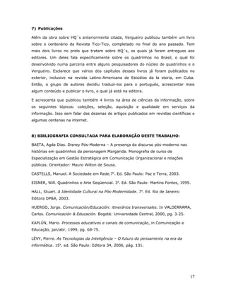 7) Publicações

Além da obra sobre HQ´s anteriormente citada, Vergueiro publicou também um livro
sobre o centenário da Revista Tico-Tico, completado no final do ano passado. Tem
mais dois livros no prelo que tratam sobre HQ´s, os quais já foram entregues aos
editores. Um deles fala especificamente sobre os quadrinhos no Brasil, o qual foi
desenvolvido numa parceria entre alguns pesquisadores do núcleo de quadrinhos e o
Vergueiro. Esclarece que vários dos capítulos desses livros já foram publicados no
exterior, inclusive na revista Latino-Americana de Estúdios da la storia, em Cuba.
Então, o grupo de autores decidiu traduzi-los para o português, acrescentar mais
algum conteúdo e publicar o livro, o qual já está na editora.

E acrescenta que publicou também 4 livros na área de ciências da informação, sobre
os seguintes tópicos: coleções, seleção, aquisição e qualidade em serviços da
informação. Isso sem falar das dezenas de artigos publicados em revistas científicas e
algumas centenas na internet.



8) BIBLIOGRAFIA CONSULTADA PARA ELABORAÇÃO DESTE TRABALHO:

BAETA, Agda Dias. Disney Pós-Moderna – A presença do discurso pós-moderno nas
histórias em quadrinhos da personagem Margarida. Monografia de curso de
Especialização em Gestão Estratégica em Comunicação Organizacional e relações
públicas. Orientador: Mauro Wilton de Sousa.

CASTELLS, Manuel. A Sociedade em Rede.7a. Ed. São Paulo: Paz e Terra, 2003.

EISNER, Will. Quadrinhos e Arte Seqüencial. 3a. Ed. São Paulo: Martins Fontes, 1999.

HALL, Stuart. A Identidade Cultural na Pós-Modernidade. 7a. Ed. Rio de Janeiro:
Editora DP&A, 2003.

HUERGO, Jorge. Comunicación/Educación: itinerários transversales. In VALDERRAMA,
Carlos. Comunicación & Educación. Bogotá: Universidade Central, 2000, pg. 3-25.

KAPLÚN, Mario. Processos educativos e canais de comunicação, in Comunicação e
Educação, jan/abr, 1999, pg. 68-75.

LÉVY, Pierre. As Tecnologias da Inteligência – O futuro do pensamento na era da
informática. 15a. ed. São Paulo: Editora 34, 2006, pág. 131.




                                                                                   17
 