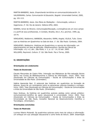 MARTIN-BARBERO, Jesús. Ensanchando territórios en comunicación/educación. In
VALDERRAMA, Carlos. Comunicación & Educación, Bogotá: Universidad Central, 2000,
pg. 101-113.

MARTIN-BARBERO, Jesús. Dos Meios às Mediações – Comunicação, cultura e
hegemonia. 2a. Ed. Rio de Janeiro: Editora UFRJ, 2003.

SOARES, Ismar de Oliveira. Comunicação/Educação, a emergência de um novo campo
e o perfil de seus profissionais, in Contato, Brasília, Ano I, N.I, jan/mar, 1999, pg.
19-74.

VERGUEIRO, Waldomiro; BARBOSA, Alexandre; RAMA, Angela; VILELA, Tulio. Como
usar as Histórias em Quadrinhos na Sala de Aula. 1a. Ed. São Paulo: Contexto, 2004.

VERGUEIRO, Waldomiro. Histórias em Quadrinhos e o serviço de informação: um
relacionamento em fase de definição. DataGramaZero: Revista de Ciência da
Informação. v.6, n.2, abr., São Paulo, v. 1, p. 12 - 14, 03 abr. 2005.
WILLIAMS, Raymond. Cultura. 2a. Ed. São Paulo: Paz e Terraz, 2000.



9) ORIENTAÇÕES


Orientações em andamento

Teses de Doutorado

Claudio Marcondes de Castro Filho. Interação nas Bibliotecas de Pós-raduação Stricto
Sensu nos Cursos de Biblioteconomia e Ciência da Informação.. Início: 2003. Tese
(Doutorado em Ciências da Comunicação) - Escola de Comunicações e Artes da
Universidade de São Paulo. (Orientador).

Valéria Aparecida Bari. O potencial das histórias em quadrinhos na formação de
leitores: busca de um contraponto entre os panoramas culturais brasileiro e europeu.
Início: 2003. Tese (Doutorado em Ciências da Comunicação) - Escola de Comunicações
e Artes da Universidade de São Paulo. (Orientador).

Gazy Andraus. As histórias em quadrinhos autorais adultas como veículo artístico-
comunicacional-científico de apoio educacional à universidade. Início: 2002. Tese
(Doutorado em Ciências da Comunicação) - Escola de Comunicações e Artes da
Universidade de São Paulo, Conselho Nacional de Desenvolvimento Científico e
Tecnológico. (Orientador).

Orientações concluídas

Teses de Mestrado

Lucimar Ribeiro Mutarelli. Os quadrinhos autorais como meio de cultura e informação:
um enfoque em sua utilização educacional e como fonte de leitura. 2004. Dissertação


                                                                                         18
 
