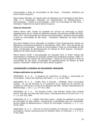 Comunicações e Artes da Universidade de São Paulo, . Orientador: Waldomiro de
Castro Santos Vergueiro.

Elisa Campos Machado. Um estudo sobre as bibliotecas da Universidade de São Paulo.
1998. 0 f. Dissertação (Mestrado em Departamento de Biblioteconomia e
Documentação) - Escola de Comunicações e Artes da Universidade de São Paulo, .
Orientador: Waldomiro de Castro Santos Vergueiro.

Teses de doutorado

Valéria Martim Valls. Gestão da qualidade em serviços de informação no Brasil:
estabelecimento de um modelo de referência baseado nas diretrizes da NBR ISO 9001.
2005. 247 f. Tese (Doutorado em Ciências da Comunicação) - Escola de Comunicações
e Artes da Universidade de São Paulo, . Orientador: Waldomiro de Castro Santos
Vergueiro.

Nora Alicia Delgado Torres. Motivação no Trabalho e Clima Organizacional: Estudo nas
Bibliotecas Universitárias Brasileiras e Colombianas. 2004. 185 f. Tese (Doutorado em
Ciências da Comunicação) - Escola de Comunicações e Artes da Universidade de São
Paulo, Coordenação de Aperfeiçoamento de Pessoal de Nível Superior. Orientador:
Waldomiro de Castro Santos Vergueiro.

Márcia Silveira Kroeff. A pós-graduação em educação física no Brasil: Estudo das
características e tendências da produção científica dos professores doutores. 2000. 0 f.
Tese (Doutorado em Ciências da Comunicação) - Escola de Comunicações e Artes da
Universidade de São Paulo, Coordenação de Aperfeiçoamento de Pessoal de Nível
Superior. Orientador: Waldomiro de Castro Santos Vergueiro.


10)PRODUÇÃO LITERÁRIA DE WALDOMIRO VERGUEIRO

Artigos publicados em periódicos

VERGUEIRO, W. C. S. . A pesquisa em quadrinhos no Brasil: a contribuição da
universidade.. Cultura Pop Japonesa, São Paulo, v. 1, p. 15-26, 2005.

VERGUEIRO, W. C. S. ; IGAMI, Mery P Zamudio ; SAMPAIO, Maria Immaculada
Cardoso . El uso del Servqual en la verificacion de la calidad de los servicios de
unidades de información: el caso de la biblioteca del IPEN.. Revista Interamericana de
Bibliotecologia, v. 28, n. 2, p. 177-191, 2005.

VERGUEIRO, W. C. S. . The Brazilian X-Men: How Brazilian Artists Have Created
Stories That Stan Lee Does Not Know About. International Journal Of Comic Art, v. 6,
n. 1, p. 221-235, 2004.

VERGUEIRO, W. C. S. ; LONGO, Rose Mary Juliano . Gestão da qualidade em serviços
de informação do setor público: características e dificuldades para sua implantação.
Revista Digital de Bibloteconomia e Ciência da Informação, Campinas, v. 1, n. 1, p.
39-59, 2003.

VERGUEIRO, W. C. S. . Perfil de la lectora brasileña de historieta: Una investigación
participativa. Revista Latinoamericana de Estudios Sobre La Historieta, v. 3, n. 9, p.
41-60, 2003.



                                                                                     20
 