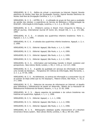 VERGUEIRO, W. C. S. . Reféns do virtual: o anonimato na Internet. Espiral: Revsita
eletrônica do Núcleo José Reis de Divukgação Cientíca. Espiral Revista Eletrônica do
Núcleo José Reis de Divulgação Científica, v. 1, n. 3, 2000.

VERGUEIRO, W. C. S. ; LEITÃO, B. J. . A utilização do grupo de foco para a avaliação
da opinião dos clientes: a experiência do Serviço de Biblioteca e DOcumentação da
ECA/USP.. Informação & Informação, Londrina, v. 4, n. 2, p. 95-104, 1999.

VERGUEIRO, W. C. S. . Children's comics in Brazil: From Chiquinho to Mônica, a
difficult journey. International Journal Of Comic Art, Drexell Hill, n. 1, p. 171-186,
1999.

VERGUEIRO, W. C. S. . A odisséia dos quadrinhos infantins brasileiros: Parte 1:.
Agaquê, v. 2, n. 1, 1999.

VERGUEIRO, W. C. S. . A odisséia dos quadrinhos infantis brasileiros. Agaquê, v. 2, n.
2, 1999.

VERGUEIRO, W. C. S. . Editorial. Agaquê, São Paulo, v. 1, n. 3, 1999.

VERGUEIRO, W. C. S. . Editorial. Agaquê, São Paulo, v. 1, n. 4, 1999.

VERGUEIRO, W. C. S. . Editorial. Agaquê, São Paulo, v. 2, n. 1, 1999.

VERGUEIRO, W. C. S. . Editorial. Agaquê, São Paulo, v. 2, n. 2, 1999.

VERGUEIRO, W. C. S. . Information and technology transfer in Brazil: evolution and
perspectives.. New Library World, London, v. 99, n. 1141, p. 112-117, 1998.

VERGUEIRO, W. C. S. . A gestão da qualidade em serviços de informação no Brasil:
uma revisão da literatura. . Perspectiva Em Ciência da Informação, Belo Horizonte, v.
3, n. 1, p. 47-59, 1998.

VERGUEIRO, W. C. S. . As bibliotecas, os centros de informação e o consumidor (ou vá
se queixar ao bispo antes que eu me esqueça!).. Palavra Chave, São Paulo., n. 10, p.
3-7, 1998.

VERGUEIRO, W. C. S. . Seleccion de recursos de informacion en Internet: el desafio
para bibliotecas y bibliotecarios de paises en desarrollo.. Boletin de La Asociación de
Bibliotecarios Profesionais de Rosario, Rosario., n. 9, p. 21-30, 1998.

VERGUEIRO, W. C. S. . Alguns aspectos da sociedade e da cultura brasileiras nas
histórias em quadrinhos. Agaquê, v. 1, n. 1, 1998.

VERGUEIRO, W. C. S. . Editorial. Agaquê, v. 1, n. 1, 1998.

VERGUEIRO, W. C. S. . Editorial. Agaquê, São Paulo, v. 1, n. 2, 1998.

VERGUEIRO, W. C. S. . Editorial. Agaquê, São Paulo, v. 1, n. 1, 1998.

VERGUEIRO, W. C. S. . Bibliographic database quality improvement of a Brazilian
University's library system.. New Library World, Londres, n. 98, p. 98-105, 1997.




                                                                                    22
 
