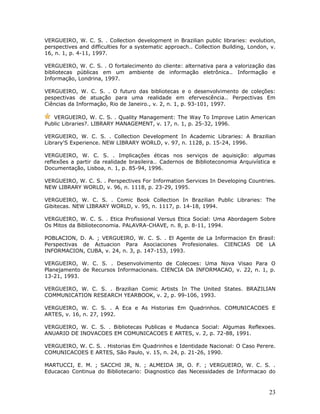 VERGUEIRO, W. C. S. . Collection development in Brazilian public libraries: evolution,
perspectives and difficulties for a systematic approach.. Collection Building, London, v.
16, n. 1, p. 4-11, 1997.

VERGUEIRO, W. C. S. . O fortalecimento do cliente: alternativa para a valorização das
bibliotecas públicas em um ambiente de informação eletrônica.. Informação e
Informação, Londrina, 1997.

VERGUEIRO, W. C. S. . O futuro das bibliotecas e o desenvolvimento de coleções:
pespectivas de atuação para uma realidade em efervescência.. Perpectivas Em
Ciências da Informação, Rio de Janeiro., v. 2, n. 1, p. 93-101, 1997.

   VERGUEIRO, W. C. S. . Quality Management: The Way To Improve Latin American
Public Libraries?. LIBRARY MANAGEMENT, v. 17, n. 1, p. 25-32, 1996.

VERGUEIRO, W. C. S. . Collection Development In Academic Libraries: A Brazilian
Library'S Experience. NEW LIBRARY WORLD, v. 97, n. 1128, p. 15-24, 1996.

VERGUEIRO, W. C. S. . Implicações éticas nos serviços de aquisição: algumas
reflexões a partir da realidade brasileira.. Cadernos de Biblioteconomia Arquivística e
Documentação, Lisboa, n. 1, p. 85-94, 1996.

VERGUEIRO, W. C. S. . Perspectives For Information Services In Developing Countries.
NEW LIBRARY WORLD, v. 96, n. 1118, p. 23-29, 1995.

VERGUEIRO, W. C. S. . Comic Book Collection In Brazilian Public Libraries: The
Gibitecas. NEW LIBRARY WORLD, v. 95, n. 1117, p. 14-18, 1994.

VERGUEIRO, W. C. S. . Etica Profissional Versus Etica Social: Uma Abordagem Sobre
Os Mitos da Biblioteconomia. PALAVRA-CHAVE, n. 8, p. 8-11, 1994.

POBLACION, D. A. ; VERGUEIRO, W. C. S. . El Agente de La Informacion En Brasil:
Perspectivas de Actuacion Para Asociaciones Profesionales. CIENCIAS DE LA
INFORMACION, CUBA, v. 24, n. 3, p. 147-153, 1993.

VERGUEIRO, W. C. S. . Desenvolvimento de Colecoes: Uma Nova Visao Para O
Planejamento de Recursos Informacionais. CIENCIA DA INFORMACAO, v. 22, n. 1, p.
13-21, 1993.

VERGUEIRO, W. C. S. . Brazilian Comic Artists In The United States. BRAZILIAN
COMMUNICATION RESEARCH YEARBOOK, v. 2, p. 99-106, 1993.

VERGUEIRO, W. C. S. . A Eca e As Historias Em Quadrinhos. COMUNICACOES E
ARTES, v. 16, n. 27, 1992.

VERGUEIRO, W. C. S. . Bibliotecas Publicas e Mudanca Social: Algumas Reflexoes.
ANUARIO DE INOVACOES EM COMUNICACOES E ARTES, v. 2, p. 72-88, 1991.

VERGUEIRO, W. C. S. . Historias Em Quadrinhos e Identidade Nacional: O Caso Perere.
COMUNICACOES E ARTES, São Paulo, v. 15, n. 24, p. 21-26, 1990.

MARTUCCI, E. M. ; SACCHI JR, N. ; ALMEIDA JR, O. F. ; VERGUEIRO, W. C. S. .
Educacao Continua do Bibliotecario: Diagnostico das Necessidades de Informacao do



                                                                                      23
 