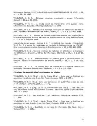 Bibliotecario Paulista. REVISTA DA ESCOLA ADE BIBLIOTECONOMIA DA UFMG, v. 19,
n. 1, p. 94-134, 1990.

VERGUEIRO, W. C. S. . Gibitecas: estrutura, organização e acervo.. Informação
Cultural, n. 10, p. 2-10, 1990.

VERGUEIRO, W. C. S. . A função social do Bibliotecário: uma questão nunca
suficientemente discutida.. Informação Cultural, v. 6, 1990.

VERGUEIRO, W. C. S. . Bibliotecário e mudança social: por um bibliotecário ao lado do
povo.. Revista de Biblioteconomia de Brasília, Brasília, v. 16, n. 2, p. 207-215, 1988.

VERGUEIRO, W. C. S. . Estudos de usuários como instrumentos para diminuição da
incerteza bibliográfica. Revista da Escola de Biblioteconomia da Ufmg, Belo Horizonte,
v. 17, n. 12, p. 104-118, 1988.

POBLACIÓN, Dinah Aguiar ; CUNHA, I. M. F. ; KOBASHI, Nair Yumiko ; VERGUEIRO,
W. C. S. . O processo de implantação do currículo de Biblioteconomia na ECA-USP:
Uma experiência democrática. Cadenos de Biblioteconomia, n. 10, p. 106-114, 1988.

VERGUEIRO, W. C. S. . Censura e seleção de materiais em bibliotecas: o despreparo
dos bibliotecários brasileiros. Ciência da Informação, São Paulo, v. 16, n. 1, p. 21-26,
1987.

VERGUEIRO, W. C. S. . Estabelecimento de políticas para o desenvolvimento de
coleções. Revista de Biblioteconomai de Brasília, Brasília, v. 15, n. 2, p. 193-202,
1987.

VERGUEIRO, W. C. S. . Os bibliotecários, as bibliotecas e a censura. Boletim da
Associação Paulista de Bibliotecários, São Paulo, v. 3, n. 2, p. 2-3, 1986.

Principais livros publicados/ organizados ou edições

VERGUEIRO, W. C. S. (Org.) ; RAMA, Angela (Org.) . Como usar as histórias em
quadrinhos na sala de aula. 3. ed. São Paulo: Contexto, 2006. v. 1. 155 p.

VERGUEIRO, W. C. S. (Org.) . Como usar as histórias em quadrinhos na sala de aula.
2. ed. São Paulo: Contexto, 2005. v. 1. 157 p.

VERGUEIRO, W. C. S. (Org.) ; SANTOS, Roberto Elísio dos (Org.) . O Tico-Tico: 100
anos da primeira revista de quadrinhos brasileira.. São Paulo: Opera Graphica Editora,
2005. v. 1. 153 p.

VERGUEIRO, W. C. S. . Meu Brasil Mio. 1. ed. La Habana: Pablo de La Torriente, 2005.
v. 1. 50 p.

VERGUEIRO, W. C. S. (Org.) ; RAMA, Ângela (Org.) . Como usar as histórias em
quadrinhos em sala de aula.. 1. ed. São Paulo: Contexto, 2004. v. 1. 157 p.

VERGUEIRO, W. C. S. . Qualidade em serviços de informação. São Paulo: Arte e
Cultura, 2002. v. 1. 113 p.




                                                                                     24
 